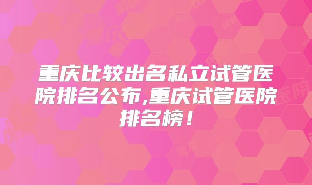 重庆比较出名私立试管医院排名公布,重庆试管医院排名榜！