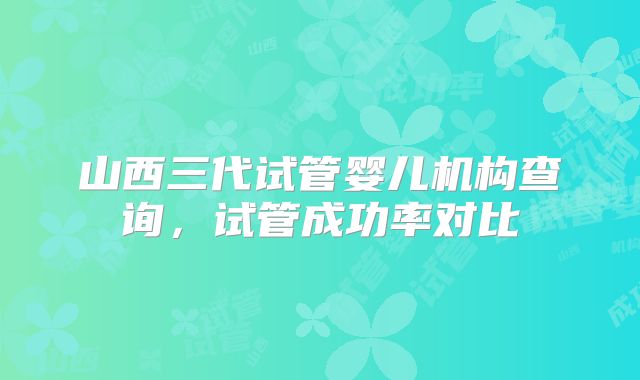 山西三代试管婴儿机构查询，试管成功率对比