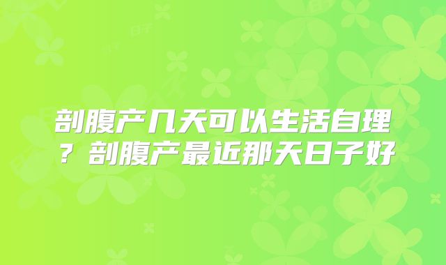 剖腹产几天可以生活自理？剖腹产最近那天日子好