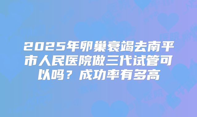 2025年卵巢衰竭去南平市人民医院做三代试管可以吗？成功率有多高