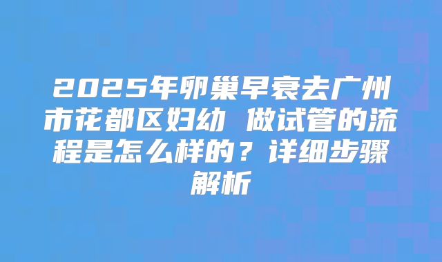 2025年卵巢早衰去广州市花都区妇幼 做试管的流程是怎么样的？详细步骤解析