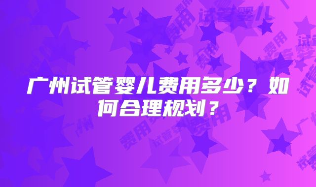 广州试管婴儿费用多少？如何合理规划？
