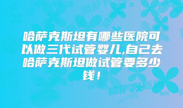 哈萨克斯坦有哪些医院可以做三代试管婴儿,自己去哈萨克斯坦做试管要多少钱！