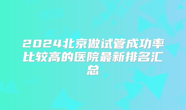 2024北京做试管成功率比较高的医院最新排名汇总