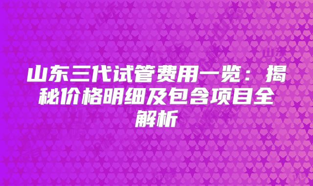 山东三代试管费用一览：揭秘价格明细及包含项目全解析