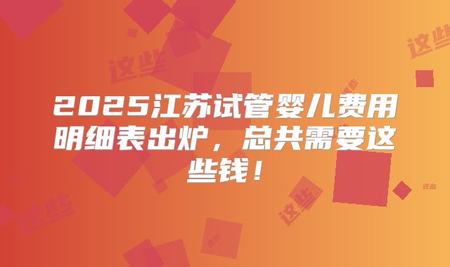 2025江苏试管婴儿费用明细表出炉，总共需要这些钱！