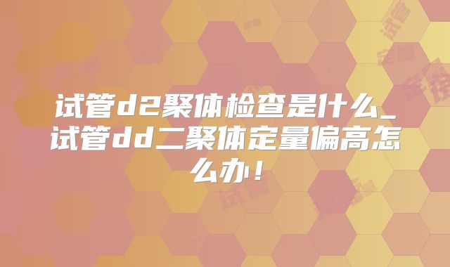 试管d2聚体检查是什么_试管dd二聚体定量偏高怎么办!