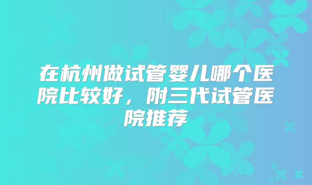 在杭州做试管婴儿哪个医院比较好，附三代试管医院推荐
