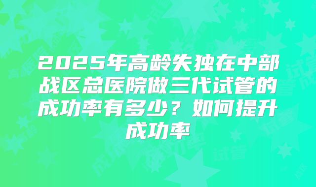 2025年高龄失独在中部战区总医院做三代试管的成功率有多少？如何提升成功率
