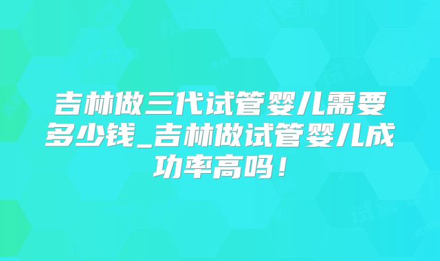 吉林做三代试管婴儿需要多少钱_吉林做试管婴儿成功率高吗!