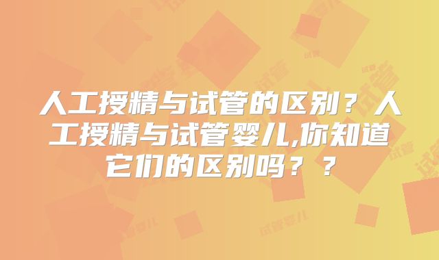 人工授精与试管的区别？人工授精与试管婴儿,你知道它们的区别吗？？
