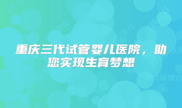 重庆三代试管婴儿医院,助您实现生育梦想