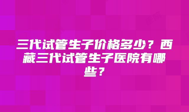 三代试管生子价格多少？西藏三代试管生子医院有哪些？