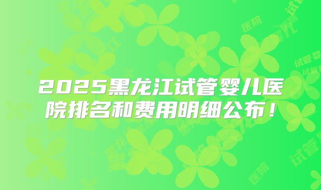 2025黑龙江试管婴儿医院排名和费用明细公布！