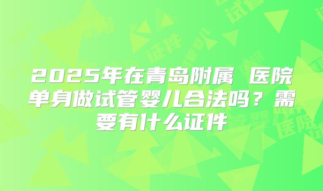 2025年在青岛附属 医院单身做试管婴儿合法吗？需要有什么证件