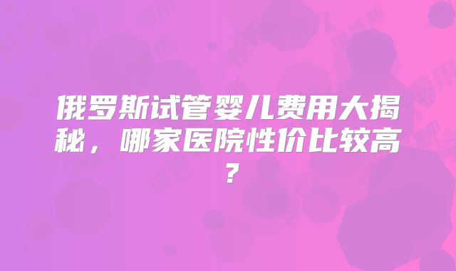 俄罗斯试管婴儿费用大揭秘，哪家医院性价比较高？