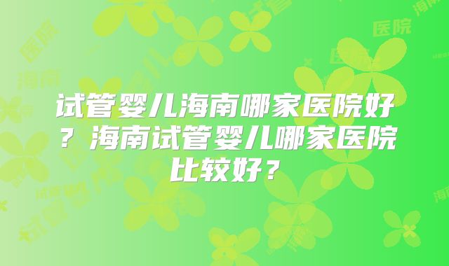 试管婴儿海南哪家医院好？海南试管婴儿哪家医院比较好？