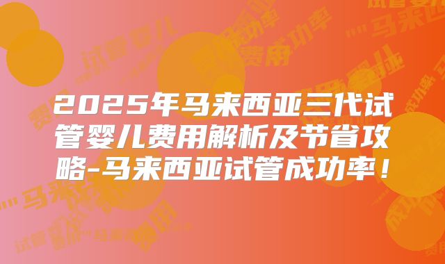 2025年马来西亚三代试管婴儿费用解析及节省攻略-马来西亚试管成功率！