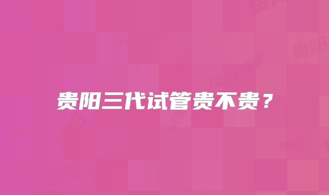 贵阳三代试管贵不贵?