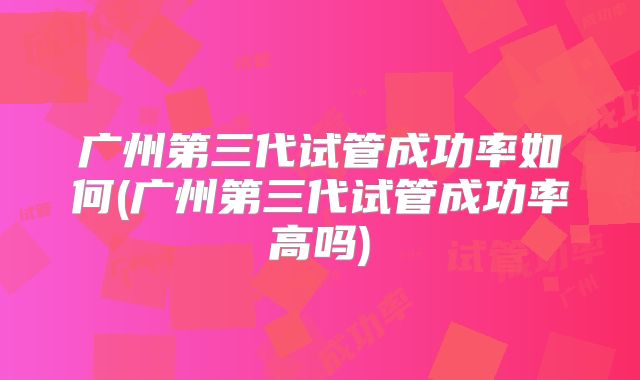 广州第三代试管成功率如何(广州第三代试管成功率高吗)