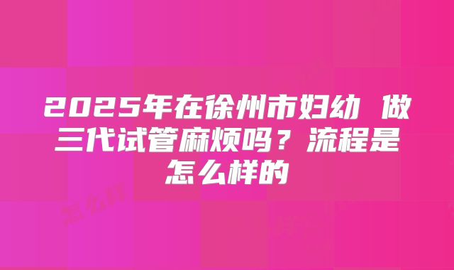 2025年在徐州市妇幼 做三代试管麻烦吗？流程是怎么样的