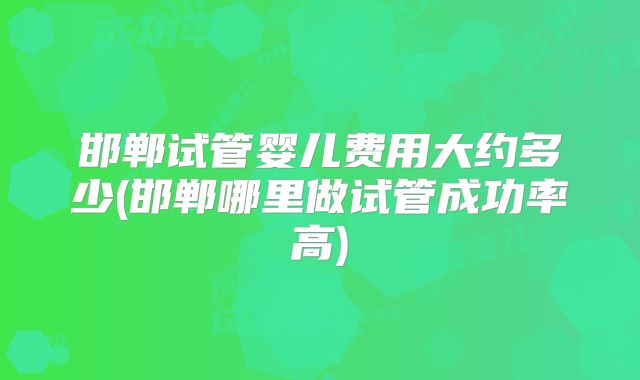 邯郸试管婴儿费用大约多少(邯郸哪里做试管成功率高)