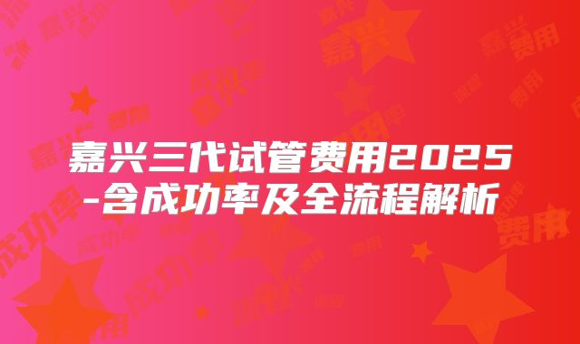 嘉兴三代试管费用2025-含成功率及全流程解析