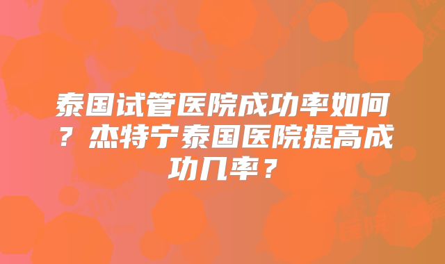 泰国试管医院成功率如何？杰特宁泰国医院提高成功几率？