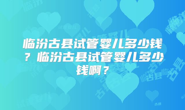 临汾古县试管婴儿多少钱?临汾古县试管婴儿多少钱啊?