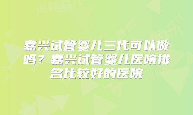 嘉兴试管婴儿三代可以做吗？嘉兴试管婴儿医院排名比较好的医院