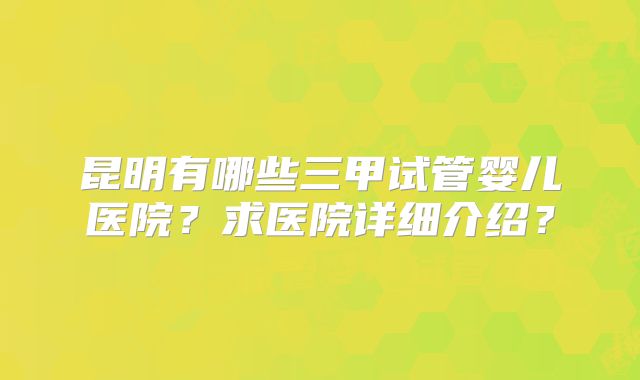 昆明有哪些三甲试管婴儿医院？求医院详细介绍？