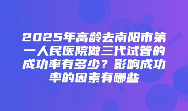 2025年高龄去南阳市第一人民医院做三代试管的成功率有多少？影响成功率的因素有哪些
