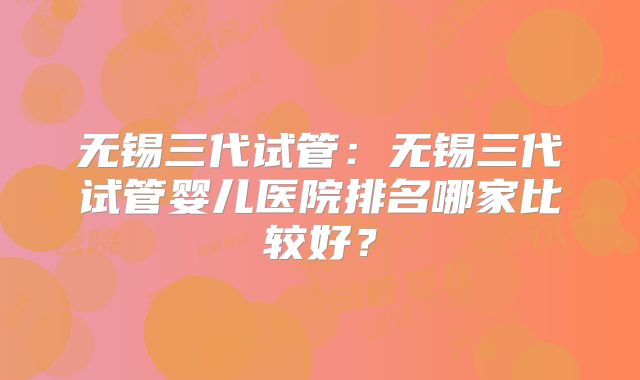 无锡三代试管：无锡三代试管婴儿医院排名哪家比较好？