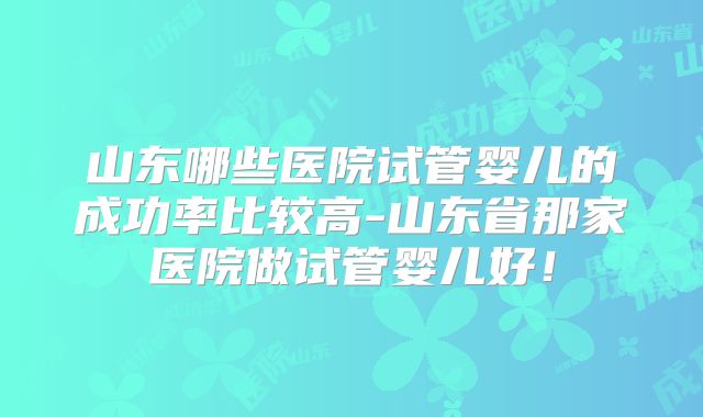山东哪些医院试管婴儿的成功率比较高-山东省那家医院做试管婴儿好！