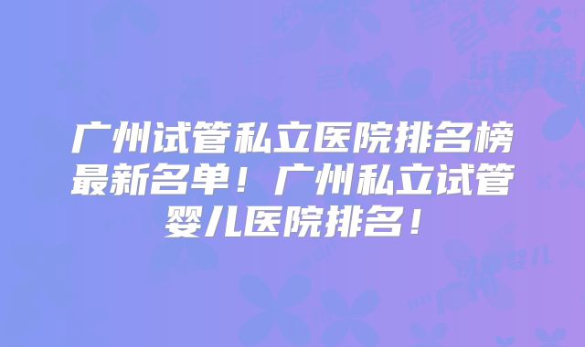 广州试管私立医院排名榜最新名单！广州私立试管婴儿医院排名！