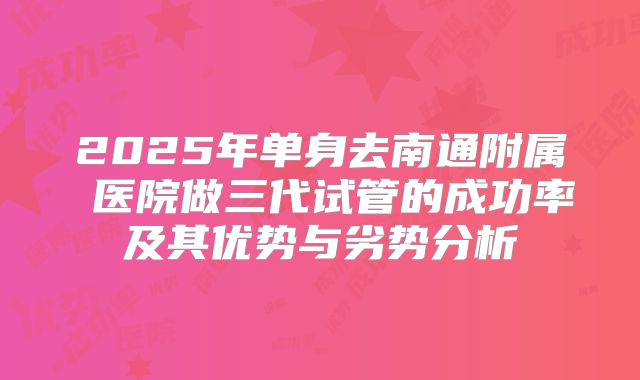 2025年单身去南通附属 医院做三代试管的成功率及其优势与劣势分析