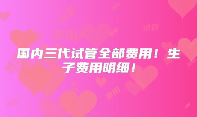 国内三代试管全部费用！生子费用明细！