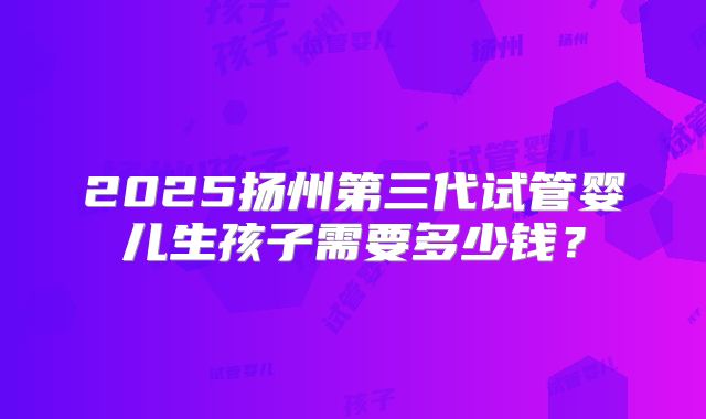 2025扬州第三代试管婴儿生孩子需要多少钱？