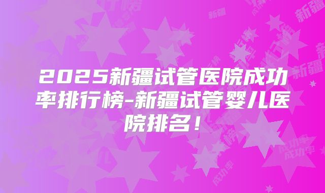 2025新疆试管医院成功率排行榜-新疆试管婴儿医院排名！
