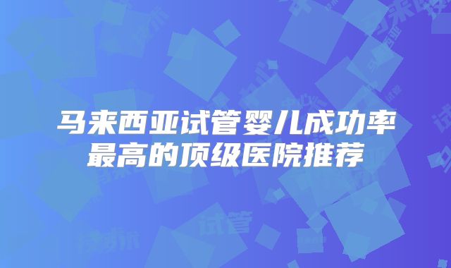 马来西亚试管婴儿成功率最高的顶级医院推荐