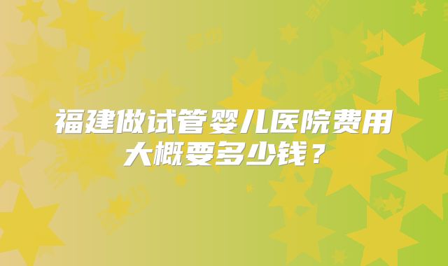 福建做试管婴儿医院费用大概要多少钱?