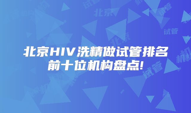 北京HIV洗精做试管排名前十位机构盘点!