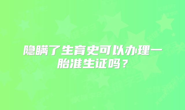 隐瞒了生育史可以办理一胎准生证吗？