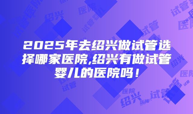 2025年去绍兴做试管选择哪家医院,绍兴有做试管婴儿的医院吗！