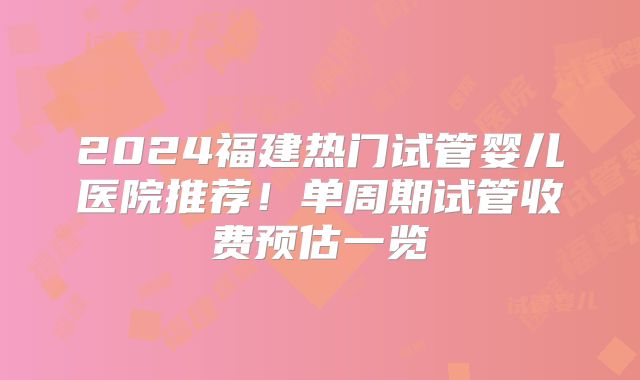 2024福建热门试管婴儿医院推荐！单周期试管收费预估一览