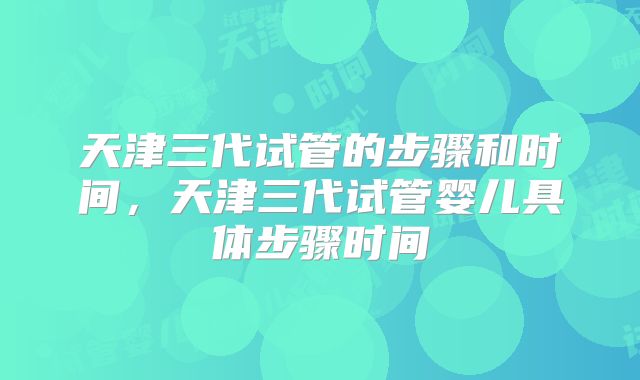 天津三代试管的步骤和时间，天津三代试管婴儿具体步骤时间