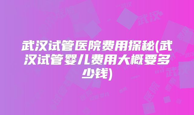 武汉试管医院费用探秘(武汉试管婴儿费用大概要多少钱)