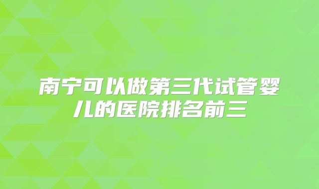 南宁可以做第三代试管婴儿的医院排名前三
