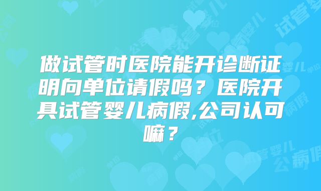 做试管时医院能开诊断证明向单位请假吗？医院开具试管婴儿病假,公司认可嘛？