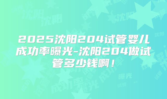 2025沈阳204试管婴儿成功率曝光-沈阳204做试管多少钱啊！